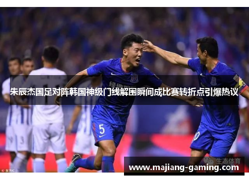 朱辰杰国足对阵韩国神级门线解围瞬间成比赛转折点引爆热议
